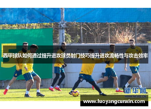 西甲球队如何通过提升进攻球员射门技巧提升进攻流畅性与攻击效率