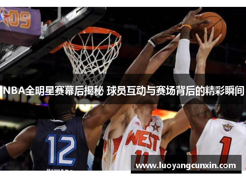 NBA全明星赛幕后揭秘 球员互动与赛场背后的精彩瞬间