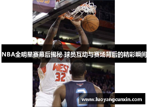 NBA全明星赛幕后揭秘 球员互动与赛场背后的精彩瞬间